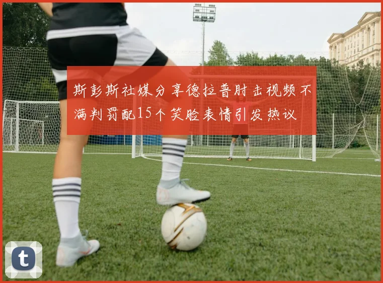 斯彭斯社媒分享德拉普肘击视频不满判罚配15个笑脸表情引发热议