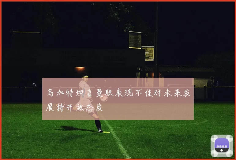 乌加特坦言曼联表现不佳对未来发展持开放态度