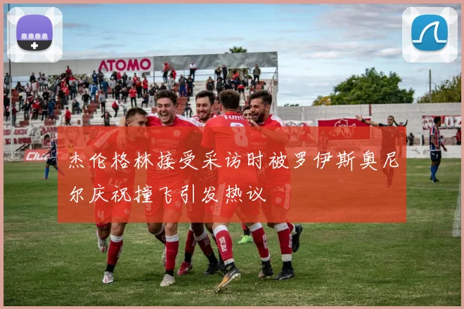 杰伦格林接受采访时被罗伊斯奥尼尔庆祝撞飞引发热议