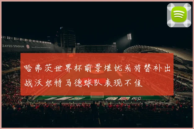 哈弗茨世界杯前景堪忧或将替补出战沃尔特马德球队表现不佳