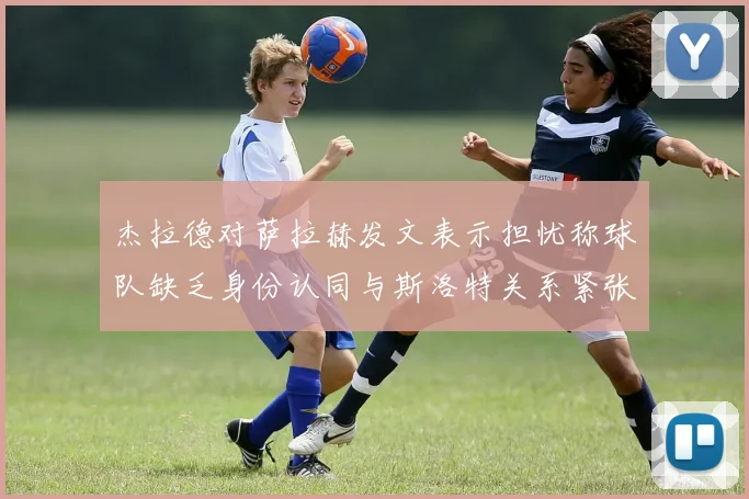 杰拉德对萨拉赫发文表示担忧称球队缺乏身份认同与斯洛特关系紧张