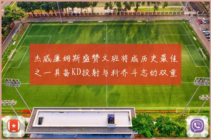 杰威廉姆斯盛赞文班将成历史最佳之一具备KD投射与科乔斗志的双重优势
