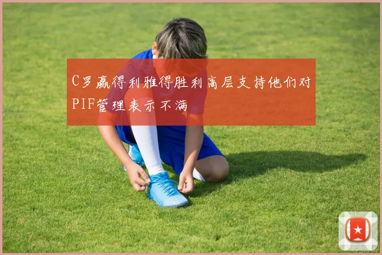 C罗赢得利雅得胜利高层支持他们对PIF管理表示不满