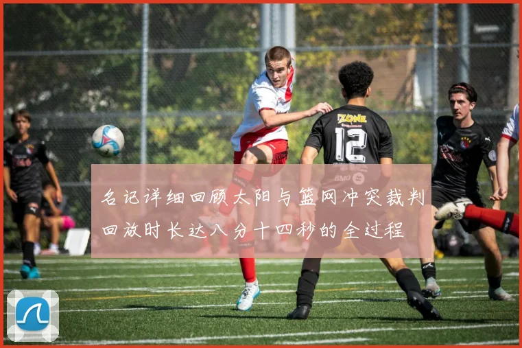 名记详细回顾太阳与篮网冲突裁判回放时长达八分十四秒的全过程