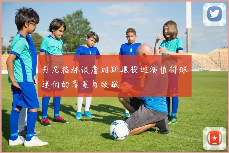 丹尼格林谈詹姆斯退役巡演值得球迷们的尊重与致敬