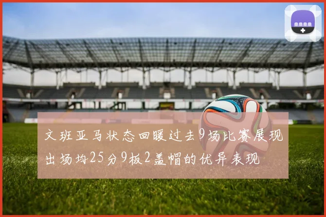 文班亚马状态回暖过去9场比赛展现出场均25分9板2盖帽的优异表现