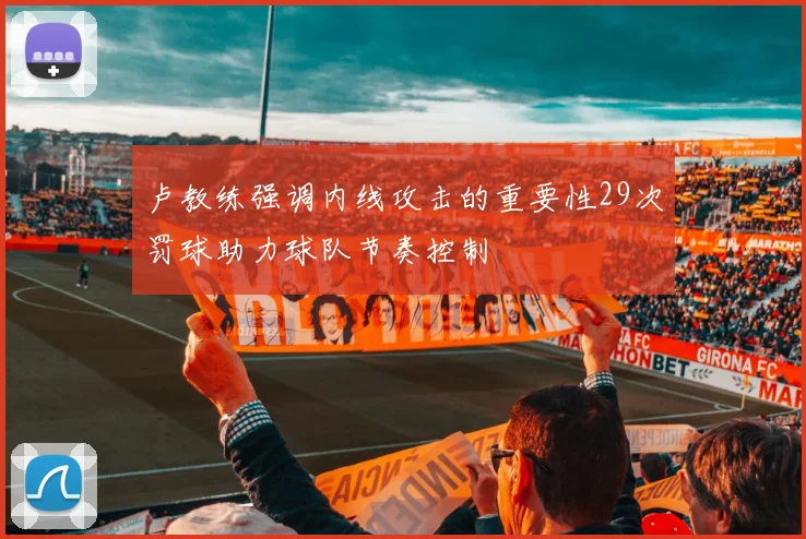 卢教练强调内线攻击的重要性29次罚球助力球队节奏控制