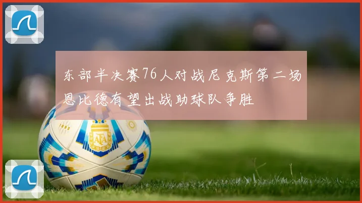 东部半决赛76人对战尼克斯第二场恩比德有望出战助球队争胜