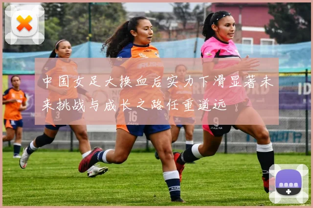 中国女足大换血后实力下滑显著未来挑战与成长之路任重道远